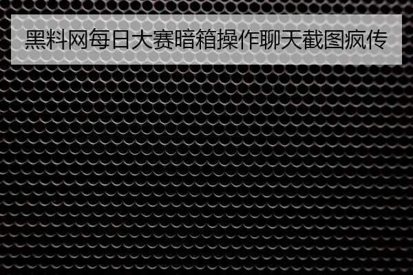 黑料网每日大赛暗箱操作聊天截图疯传