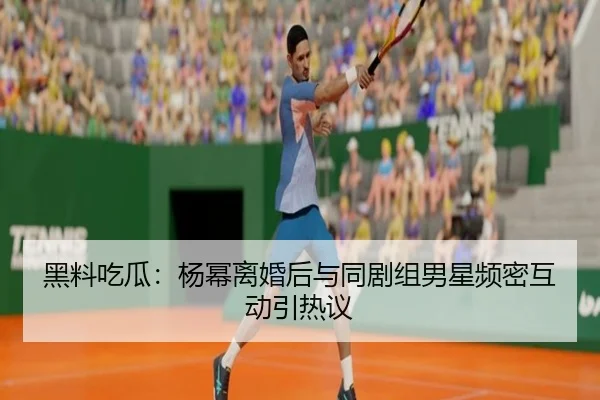 黑料吃瓜：杨幂离婚后与同剧组男星频密互动引热议